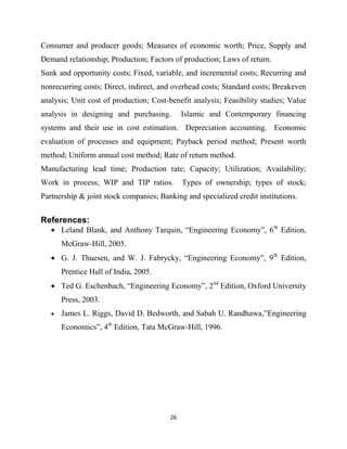26
Consumer and producer goods; Measures of economic worth; Price, Supply and
Demand relationship; Production; Factors of production; Laws of return.
Sunk and opportunity costs; Fixed, variable, and incremental costs; Recurring and
nonrecurring costs; Direct, indirect, and overhead costs; Standard costs; Breakeven
analysis; Unit cost of production; Cost-benefit analysis; Feasibility studies; Value
analysis in designing and purchasing. Islamic and Contemporary financing
systems and their use in cost estimation. Depreciation accounting. Economic
evaluation of processes and equipment; Payback period method; Present worth
method; Uniform annual cost method; Rate of return method.
Manufacturing lead time; Production rate; Capacity; Utilization; Availability;
Work in process; WIP and TIP ratios. Types of ownership; types of stock;
Partnership & joint stock companies; Banking and specialized credit institutions.
References:
 Leland Blank, and Anthony Tarquin, ―Engineering Economy‖, 6th
Edition,
McGraw-Hill, 2005.
 G. J. Thuesen, and W. J. Fabrycky, ―Engineering Economy‖, 9th
Edition,
Prentice Hall of India, 2005.
 Ted G. Eschenbach, ―Engineering Economy‖, 2nd
Edition, Oxford University
Press, 2003.
 James L. Riggs, David D. Bedworth, and Sabah U. Randhawa,‖Engineering
Economics‖, 4th
Edition, Tata McGraw-Hill, 1996.
 