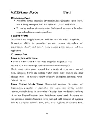 27
MAT208 Linear Algebra (C.hr 2
Course objectives
 Present the method of calculus of variations, basic concept of vector spaces,
matrix theory, concept of ROC and residue theory with applications.
 To provide students with mathematics fundamental necessary to formulate,
solve and analyze engineering problems.
Course outcome
Students will able to apply method of calculus of variations to specific systems,
Demonstrate ability to manipulate matrices, compute eigenvalues and
eigenvectors, Identify, and classify zeros, singular points, residues and their
applications
Course outlines
Linear algebra: vector spaces
Vectors in n-dimensional vector space: Properties, dot product, cross
Product, norm and distance properties in n-dimensional vector space.
Metric spaces, vector spaces over real field, properties of vector spaces over real
field, subspaces. Norms and normed vector spaces Inner products and inner
product spaces The Cauchy-Schwarz inequality, orthogonal Subspaces, Gram-
Schmidt Process
Linear Algebra: Matrix Theory Characteristic equation. Eigenvalues and
Eigenvectors, properties of Eigenvalues and Eigenvectors .Cayley-Hamilton
theorem, examples based on verification of Cayley- Hamilton theorem Similarity
of matrices, Diagonalization of matrix Functions of square matrix, derogatory and
non-derogatory matrices Quadratic forms over real field, reduction of quadratic
form to a diagonal canonical form, rank, index, signature of quadratic form,
 