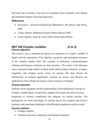 28
Sylvester‗s law of inertia, value-class of a quadratic form of definite, semi definite
and indefinite Singular Value Decomposition
References
 Kreyszig E., Advanced Engineering Mathematics, 9th edition, John Wiley,
2006.
 Linear Algebra- Hoffman & Kunze (Indian editions) 2002.
 Linear Algebra- Anton & Torres (2012) ninth Indian Edition.
MAT 209 Complex variables (C.hr 2)
Course objective
This course is aim to introduce the theories for functions of a complex variable. It
begins with the exploration of the algebraic, geometric and topological structures
of the complex number field. The concepts of analyticity, Cauchy-Riemann
relations and harmonic functions are then introduce. The notion of the Riemann
sheet is present to help student visualize multi-valued complex functions. Complex
integration and complex power series are present. We then discuss the
classification of isolated singularities, examine the theory, and illustrate the
applications of the calculus of residues in the evaluation of integrals.
Course outcome:
Students will be equipped with the understanding of the fundamental concepts of
Complex variable theory. In particular, students will acquire the skill of contour
Integration to evaluate complicated real integrals via residue calculus. The
prerequisites are some knowledge of calculus (up to line integrals and Green‘s
theorem), and some basic familiarity with differential equations would be useful.
Course outlines:
 Complex numbers
 Functions and limits; Analyticity and harmonic functions.
 