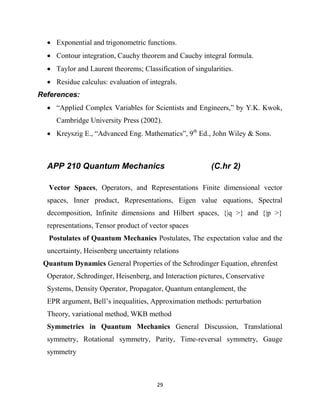 29
 Exponential and trigonometric functions.
 Contour integration, Cauchy theorem and Cauchy integral formula.
 Taylor and Laurent theorems; Classification of singularities.
 Residue calculus: evaluation of integrals.
References:
 ―Applied Complex Variables for Scientists and Engineers,‖ by Y.K. Kwok,
Cambridge University Press (2002).
 Kreyszig E., ―Advanced Eng. Mathematics‖, 9th
Ed., John Wiley & Sons.
APP 210 Quantum Mechanics (C.hr 2)
Vector Spaces, Operators, and Representations Finite dimensional vector
spaces, Inner product, Representations, Eigen value equations, Spectral
decomposition, Infinite dimensions and Hilbert spaces, {|q >} and {|p >}
representations, Tensor product of vector spaces
Postulates of Quantum Mechanics Postulates, The expectation value and the
uncertainty, Heisenberg uncertainty relations
Quantum Dynamics General Properties of the Schrodinger Equation, ehrenfest
Operator, Schrodinger, Heisenberg, and Interaction pictures, Conservative
Systems, Density Operator, Propagator, Quantum entanglement, the
EPR argument, Bell‘s inequalities, Approximation methods: perturbation
Theory, variational method, WKB method
Symmetries in Quantum Mechanics General Discussion, Translational
symmetry, Rotational symmetry, Parity, Time-reversal symmetry, Gauge
symmetry
 