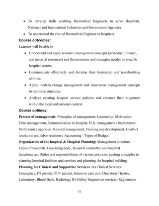 31
 To develop skills enabling Biomedical Engineers to serve Hospitals,
National and International Industries and Government Agencies.
 To understand the role of Biomedical Engineer in hospitals.
Course outcomes;
Learners will be able to
 Understand and apply resource management concepts (personnel, finance,
and material resources) and the processes and strategies needed in specific
hospital sectors.
 Communicate effectively and develop their leadership and teambuilding
abilities.
 Apply modern change management and innovation management concepts
to optimize structures.
 Analyze existing hospital service policies and enhance their alignment
within the local and national context.
Course outlines;
Process of management: Principles of management, Leadership, Motivation,
Time management, Communication in hospital, H.R. management (Recruitment,
Performance appraisal, Reward management, Training and development, Conflict
resolution and labor relations), Accounting - Types of Budget.
Organization of the hospital & Hospital Planning: Management structure,
Types of hospitals, Governing body, Hospital committee and hospital
functionaries, Duties and responsibilities of various positions guiding principles in
planning hospital facilities and services and planning the hospital building.
Planning for Clinical and Supportive Services :A) Clinical Services:
Emergency, IN patient, OUT patient, Intensive care unit, Operation Theatre,
Laboratory, Blood Bank, Radiology B) Utility/ Supportive services: Registration
 