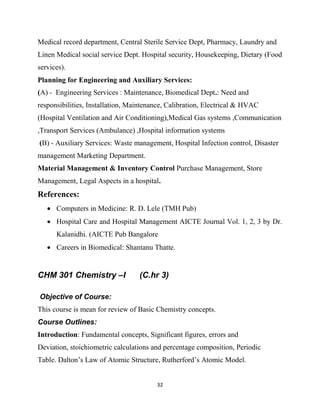 32
Medical record department, Central Sterile Service Dept, Pharmacy, Laundry and
Linen Medical social service Dept. Hospital security, Housekeeping, Dietary (Food
services).
Planning for Engineering and Auxiliary Services:
(A) - Engineering Services : Maintenance, Biomedical Dept.: Need and
responsibilities, Installation, Maintenance, Calibration, Electrical & HVAC
(Hospital Ventilation and Air Conditioning),Medical Gas systems ,Communication
,Transport Services (Ambulance) ,Hospital information systems
(B) - Auxiliary Services: Waste management, Hospital Infection control, Disaster
management Marketing Department.
Material Management & Inventory Control Purchase Management, Store
Management, Legal Aspects in a hospital.
References:
 Computers in Medicine: R. D. Lele (TMH Pub)
 Hospital Care and Hospital Management AICTE Journal Vol. 1, 2, 3 by Dr.
Kalanidhi. (AICTE Pub Bangalore
 Careers in Biomedical: Shantanu Thatte.
CHM 301 Chemistry –I (C.hr 3)
Objective of Course:
This course is mean for review of Basic Chemistry concepts.
Course Outlines:
Introduction: Fundamental concepts, Significant figures, errors and
Deviation, stoichiometric calculations and percentage composition, Periodic
Table. Dalton‘s Law of Atomic Structure, Rutherford‘s Atomic Model.
 