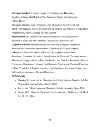 33
Chemical Bonding: Types of Bonds, Hybridization and Theories of
Bonding. Valence Shell Electron Pair Repulsion Theory and Molecular
Orbital Theory.
Chemical Kinetics: Rate of reaction, order of reaction, First, Second and
Third order reaction, factors affecting rate of reaction like Pressure, Temperature,
concentration, catalyst, surface area and volume.
Electrochemistry: oxidation and reduction reactions, balancing of redox
Reaction in acidic and basic medium. Construction of galvanic cell.
Organic chemistry: Introduction and classification of organic compounds.
Saturated and unsaturated hydrocarbons. Chemistry of Alkanes, Alkynes,
Alkenes and Aromatics. Nucleophilic and Electrophonic substitution
Reactions. Equations of State - Introduction to Chemical Thermodynamics -
Material & Energy Balance in Fuel Combustion and Chemical Processes - General
Properties of Solutions - Dynamic Equilibrium in Physical and Chemical Processes
- Basic Principles in Electrochemistry - Introduction to Corrosion Engineering -
Selected topics in process Chemical Industries .
References:
 Theodore L. Brown, et al, Chemistry the Central Science, Prentice Hall Int.
(Pearson International latest edition), 2009.
 Shriver and Atkins', Inorganic Chemistry, Oxford University Press, 2010.
 Austin, G.T., Shreve‘s Chemical Process Industries, McGraw - Hill Book
Co, 5th. Ed., 1984.
 