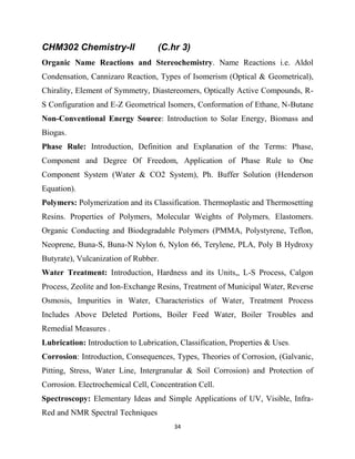 34
CHM302 Chemistry-II (C.hr 3)
Organic Name Reactions and Stereochemistry. Name Reactions i.e. Aldol
Condensation, Cannizaro Reaction, Types of Isomerism (Optical & Geometrical),
Chirality, Element of Symmetry, Diastereomers, Optically Active Compounds, R-
S Configuration and E-Z Geometrical Isomers, Conformation of Ethane, N-Butane
Non-Conventional Energy Source: Introduction to Solar Energy, Biomass and
Biogas.
Phase Rule: Introduction, Definition and Explanation of the Terms: Phase,
Component and Degree Of Freedom, Application of Phase Rule to One
Component System (Water & CO2 System), Ph. Buffer Solution (Henderson
Equation).
Polymers: Polymerization and its Classification. Thermoplastic and Thermosetting
Resins. Properties of Polymers, Molecular Weights of Polymers, Elastomers.
Organic Conducting and Biodegradable Polymers (PMMA, Polystyrene, Teflon,
Neoprene, Buna-S, Buna-N Nylon 6, Nylon 66, Terylene, PLA, Poly Β Hydroxy
Butyrate), Vulcanization of Rubber.
Water Treatment: Introduction, Hardness and its Units,, L-S Process, Calgon
Process, Zeolite and Ion-Exchange Resins, Treatment of Municipal Water, Reverse
Osmosis, Impurities in Water, Characteristics of Water, Treatment Process
Includes Above Deleted Portions, Boiler Feed Water, Boiler Troubles and
Remedial Measures .
Lubrication: Introduction to Lubrication, Classification, Properties & Uses.
Corrosion: Introduction, Consequences, Types, Theories of Corrosion, (Galvanic,
Pitting, Stress, Water Line, Intergranular & Soil Corrosion) and Protection of
Corrosion. Electrochemical Cell, Concentration Cell.
Spectroscopy: Elementary Ideas and Simple Applications of UV, Visible, Infra-
Red and NMR Spectral Techniques
 