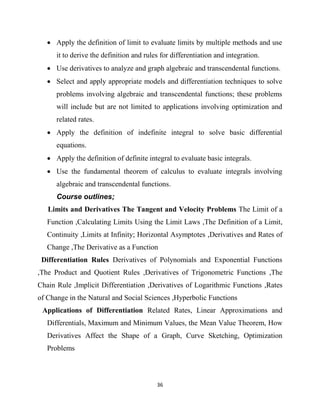36
 Apply the definition of limit to evaluate limits by multiple methods and use
it to derive the definition and rules for differentiation and integration.
 Use derivatives to analyze and graph algebraic and transcendental functions.
 Select and apply appropriate models and differentiation techniques to solve
problems involving algebraic and transcendental functions; these problems
will include but are not limited to applications involving optimization and
related rates.
 Apply the definition of indefinite integral to solve basic differential
equations.
 Apply the definition of definite integral to evaluate basic integrals.
 Use the fundamental theorem of calculus to evaluate integrals involving
algebraic and transcendental functions.
Course outlines;
Limits and Derivatives The Tangent and Velocity Problems The Limit of a
Function ,Calculating Limits Using the Limit Laws ,The Definition of a Limit,
Continuity ,Limits at Infinity; Horizontal Asymptotes ,Derivatives and Rates of
Change ,The Derivative as a Function
Differentiation Rules Derivatives of Polynomials and Exponential Functions
,The Product and Quotient Rules ,Derivatives of Trigonometric Functions ,The
Chain Rule ,Implicit Differentiation ,Derivatives of Logarithmic Functions ,Rates
of Change in the Natural and Social Sciences ,Hyperbolic Functions
Applications of Differentiation Related Rates, Linear Approximations and
Differentials, Maximum and Minimum Values, the Mean Value Theorem, How
Derivatives Affect the Shape of a Graph, Curve Sketching, Optimization
Problems
 
