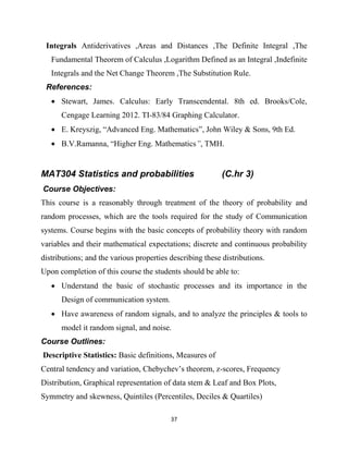 37
Integrals Antiderivatives ,Areas and Distances ,The Definite Integral ,The
Fundamental Theorem of Calculus ,Logarithm Defined as an Integral ,Indefinite
Integrals and the Net Change Theorem ,The Substitution Rule.
References:
 Stewart, James. Calculus: Early Transcendental. 8th ed. Brooks/Cole,
Cengage Learning 2012. TI-83/84 Graphing Calculator.
 E. Kreyszig, ―Advanced Eng. Mathematics‖, John Wiley & Sons, 9th Ed.
 B.V.Ramanna, ―Higher Eng. Mathematics”, TMH.
MAT304 Statistics and probabilities (C.hr 3)
Course Objectives:
This course is a reasonably through treatment of the theory of probability and
random processes, which are the tools required for the study of Communication
systems. Course begins with the basic concepts of probability theory with random
variables and their mathematical expectations; discrete and continuous probability
distributions; and the various properties describing these distributions.
Upon completion of this course the students should be able to:
 Understand the basic of stochastic processes and its importance in the
Design of communication system.
 Have awareness of random signals, and to analyze the principles & tools to
model it random signal, and noise.
Course Outlines:
Descriptive Statistics: Basic definitions, Measures of
Central tendency and variation, Chebychev‘s theorem, z-scores, Frequency
Distribution, Graphical representation of data stem & Leaf and Box Plots,
Symmetry and skewness, Quintiles (Percentiles, Deciles & Quartiles)
 