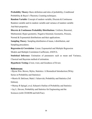 38
Probability Theory: Basic definition and rules of probability, Conditional
Probability & Bayes‘s Theorem, Counting techniques.
Random Variable: Concept of random variable, Discrete & Continuous
Random variable and its random variable and variance of random variable
And their properties.
Discrete & Continuous Probability Distributions: Uniform, Binomial,
Multinomial, Hyper geometric, Negative binomial, Geometric, Poisson,
Normal & Exponential distributions and their applications.
Sampling Theory: Sampling distribution of mean, t-distribution, and
Sampling procedures.
Regression & Correlation: Linear, Exponential and Multiple Regression
Models and Multiple Correlation Coefficient, ANOVA.
Statistical Inference: Estimation of parameters such as mean and Variance,
Classical and Bayesian method of estimation.
Hypothesis Testing: Z-test, t-test, and Goodness of fit test.
References:
• Byron Wm. Brown, Myles, Statistics: A Biomedical Introduction (Wiley
Series in Probability and Statistics)
• Morris H. DeGroot, Mark J. Schervish, Probability and Statistics (3rd
Edition).
• Murray R Spiegel, et al, Schaum's Outline of Probability and Statistics
• Jay L. Devore, Probability and Statistics for Engineering and the
Sciences (with CD-ROM and InfoTrac).
 