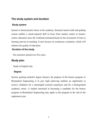 3
The study system and duration
Study system
System is based practice hours at the academy, Semester based credit and grading
system enables a much-required shift in focus from teacher centric to learner-
centric education since the workload estimated based on the investment of time in
learning and not in teaching. It also focuses on continuous evaluation, which will
enhance the quality of education.
Duration of the study
Ten semesters spread over five years.
Study plan
Study in English only.
Degree
Section granting bachelor degree (honor), the purpose of the honors program in
Biomedical Engineering is to give high achieving students an opportunity to
receive validation for a meaningful research experience and for a distinguished
academic career. A student interested in becoming a candidate for the honors
program in Biomedical Engineering may apply to the program at the end of the
sophomore year.
 