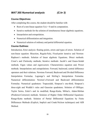 39
MAT 305 Numerical analysis (C.hr 3)
Course Objectives:
After completing this course, the student should be familiar with
 Root of a non-linear equation f (x) = 0 and its computation.
 Iterative methods for the solution of simultaneous linear algebraic equations.
 Interpolation and extrapolation.
 Numerical differentiation and integration.
 Numerical solution of ordinary and partial differential equation.
Course Outlines:
Introduction, Error analysis: floating points, errors and types of errors. Solution of
non-linear equation: Bisection, Regula-Falsi, Fixed-point iterative and Newton-
Raphson‘s methods. Solution of linear algebraic Equations. Direct methods:
Crout‘s and Cholescky methods; Iterative methods: Jacobi‘s and Guass-Seidal
methods. Eigen values and eigenvectors: Characteristics equation and, Power
methods. Interpolations and extrapolations: Forward, backward, central difference
operators and their relations. Newtons Forward, Backward and Divided Difference
Interpolation Formulae. Lagrange‘s and Stirling‘s Interpolation Formulae.
Numerical differentiation: Newton‘s-Forward and Backward differentiation
Formulae. Numerical quadrature: Trapezoidal, Simpson‘s one-third, Simpson‘s
three-eight and Weddle‘s rules and Gaussian quadrature. Solution of ODEqus:
Taylor Series, Euler‘s and its modified, Runge-Kutta, Miline's, Adam-Moltan
(Predictor-Corrector) methods. Solution of Higher Order Differential Equations:
Runge-Kutta methods. Solution of Partial Differential Equations by Finite
Differences Methods (Explicit, Implicit and Crank-Niclson techniques) and ADI
Method.
 