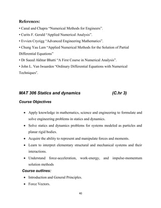 40
References:
• Canal and Chapra ―Numerical Methods for Engineers‖.
• Curits F. Gerald ―Applied Numerical Analysis‖.
• Evvien Cryzigg ―Advanced Engineering Mathematics‖.
• Chung Yau Lam ―Applied Numerical Methods for the Solution of Partial
Differential Equations‖
• Dr Saeed Akhtar Bhatti ―A First Course in Numerical Analysis‖.
• John L. Van Iwaarden ―Ordinary Differential Equations with Numerical
Techniques”.
MAT 306 Statics and dynamics (C.hr 3)
Course Objectives
 Apply knowledge in mathematics, science and engineering to formulate and
solve engineering problems in statics and dynamics.
 Solve statics and dynamics problems for systems modeled as particles and
planar rigid bodies.
 Acquire the ability to represent and manipulate forces and moments.
 Learn to interpret elementary structural and mechanical systems and their
interactions.
 Understand force-acceleration, work-energy, and impulse-momentum
solution methods
Course outlines:
 Introduction and General Principles.
 Force Vectors.
 
