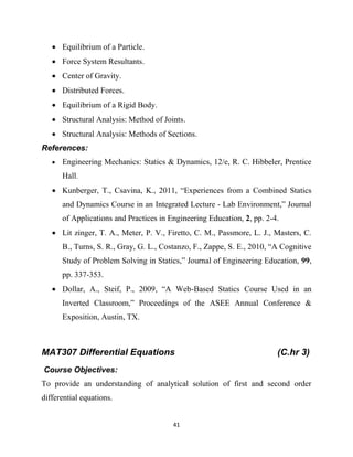 41
 Equilibrium of a Particle.
 Force System Resultants.
 Center of Gravity.
 Distributed Forces.
 Equilibrium of a Rigid Body.
 Structural Analysis: Method of Joints.
 Structural Analysis: Methods of Sections.
References:
 Engineering Mechanics: Statics & Dynamics, 12/e, R. C. Hibbeler, Prentice
Hall.
 Kunberger, T., Csavina, K., 2011, ―Experiences from a Combined Statics
and Dynamics Course in an Integrated Lecture - Lab Environment,‖ Journal
of Applications and Practices in Engineering Education, 2, pp. 2-4.
 Lit zinger, T. A., Meter, P. V., Firetto, C. M., Passmore, L. J., Masters, C.
B., Turns, S. R., Gray, G. L., Costanzo, F., Zappe, S. E., 2010, ―A Cognitive
Study of Problem Solving in Statics,‖ Journal of Engineering Education, 99,
pp. 337-353.
 Dollar, A., Steif, P., 2009, ―A Web-Based Statics Course Used in an
Inverted Classroom,‖ Proceedings of the ASEE Annual Conference &
Exposition, Austin, TX.
MAT307 Differential Equations (C.hr 3)
Course Objectives:
To provide an understanding of analytical solution of first and second order
differential equations.
 