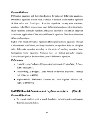 42
Course Outlines:
Differential equations and their classification, formation of differential equations.
Differential equations of first order. Methods of solution of differential equations
of first order and first-degree: Separable equations, homogenous equations,
equations reducible to homogenous, exact differential equations, integrating factor,
linear equations, Bernoulli equations, orthogonal trajectories in Cartesian and polar
coordinates, application of first order differential equations. Non-linear first order
differential equations.
Higher order linear differential equations: Homogeneous linear equations of order
n with constant coefficients, auxiliary/characteristics equations. Solution of higher
order differential equation according to the roots of auxiliary equation. Non-
homogenous linear equations. Working rules for finding particular integral.
Cauchy Euler Equation. Introduction to partial differential equations.
References:
 Erwin Kreyszig, ―Advanced Engineering Mathematics‖, John Wiley & Sons,
ISBN: 0471728977.
 John Polking, Al Boggess, David Arnold ―Differential Equations‖, Prentice
Hall, ISBN: 0131437380
 Stephen Goode, ―Differential Equations and Linear Algebra‖, Prentice Hall,
ISBN: 013263757X.
MAT308 Special Function and Laplace transform (C.hr.3)
Course Objectives;
 To provide students with a sound foundation in Mathematics and prepare
them for graduate studies.
 