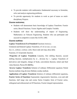 43
 To provide students with mathematics fundamental necessary to formulate,
solve and analyze engineering problems.
 To provide opportunity for students to work as part of teams on multi-
disciplinary Projects.
Course outcomes;
 Students will demonstrate basic knowledge of Laplace Transform. Fourier
series, Bessel Functions, Vector Algebra and Complex Variable.
 Students will show the understanding of impact of Engineering.
Mathematics on Telecom Engineering. Students who can participate and
succeed in competitive exams like GATE, GRE.
Course outlines:
Laplace Transform (LT) of Standard Functions Definition.
Unilateral and bilateral Laplace Transform, LT of sin (at), cos (at),
Eat, tn , sinh(at), cosh(at), erf(t), Heavi-side unit step, dirac-delta
Function, LT of periodic function.
Properties of Laplace Transform Linearity, first shifting theorem, second
shifting theorem, multiplication by tn , division by t , Laplace Transform of
derivatives and integrals, change of Scale, convolution theorem, initial and final
value theorem, Parsavel‘s identity.
Inverse Laplace Transform Solution of ordinary Differential equations Partial
fraction method, long division Method, residue method.
Applications of Laplace Transform Solution of ordinary differential equations,
Fourier Series of Functions Exponential, trigonometric functions, even and odd
functions, half range sine and cosine Series Complex form of Fourier series,
orthogonal and orthonormal set Of functions, Fourier integral representation.
 