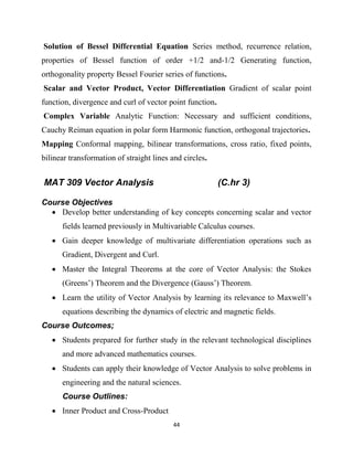 44
Solution of Bessel Differential Equation Series method, recurrence relation,
properties of Bessel function of order +1/2 and-1/2 Generating function,
orthogonality property Bessel Fourier series of functions.
Scalar and Vector Product, Vector Differentiation Gradient of scalar point
function, divergence and curl of vector point function.
Complex Variable Analytic Function: Necessary and sufficient conditions,
Cauchy Reiman equation in polar form Harmonic function, orthogonal trajectories.
Mapping Conformal mapping, bilinear transformations, cross ratio, fixed points,
bilinear transformation of straight lines and circles.
MAT 309 Vector Analysis (C.hr 3)
Course Objectives
 Develop better understanding of key concepts concerning scalar and vector
fields learned previously in Multivariable Calculus courses.
 Gain deeper knowledge of multivariate differentiation operations such as
Gradient, Divergent and Curl.
 Master the Integral Theorems at the core of Vector Analysis: the Stokes
(Greens‘) Theorem and the Divergence (Gauss‘) Theorem.
 Learn the utility of Vector Analysis by learning its relevance to Maxwell‘s
equations describing the dynamics of electric and magnetic fields.
Course Outcomes;
 Students prepared for further study in the relevant technological disciplines
and more advanced mathematics courses.
 Students can apply their knowledge of Vector Analysis to solve problems in
engineering and the natural sciences.
Course Outlines:
 Inner Product and Cross-Product
 