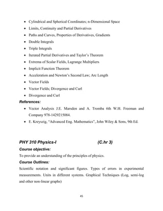 45
 Cylindrical and Spherical Coordinates; n-Dimensional Space
 Limits, Continuity and Partial Derivatives
 Paths and Curves, Properties of Derivatives, Gradients
 Double Integrals
 Triple Integrals
 Iterated Partial Derivatives and Taylor‘s Theorem
 Extrema of Scalar Fields, Lagrange Multipliers
 Implicit Function Theorem
 Acceleration and Newton‘s Second Law; Arc Length
 Vector Fields
 Vector Fields; Divergence and Curl
 Divergence and Curl
References:
 Vector Analysis J.E. Marsden and A. Tromba 6th W.H. Freeman and
Company 978-1429215084.
 E. Kreyszig, ―Advanced Eng. Mathematics‖, John Wiley & Sons, 9th Ed.
PHY 310 Physics-I (C.hr 3)
Course objective:
To provide an understanding of the principles of physics.
Course Outlines:
Scientific notation and significant figures. Types of errors in experimental
measurements. Units in different systems. Graphical Techniques (Log, semi-log
and other non-linear graphs)
 
