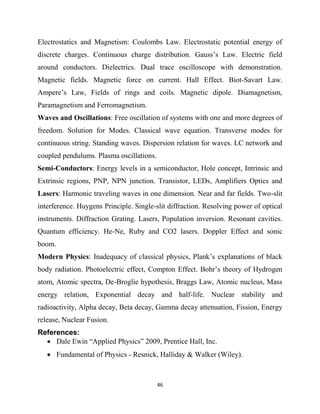 46
Electrostatics and Magnetism: Coulombs Law. Electrostatic potential energy of
discrete charges. Continuous charge distribution. Gauss‘s Law. Electric field
around conductors. Dielectrics. Dual trace oscilloscope with demonstration.
Magnetic fields. Magnetic force on current. Hall Effect. Biot-Savart Law.
Ampere‘s Law, Fields of rings and coils. Magnetic dipole. Diamagnetism,
Paramagnetism and Ferromagnetism.
Waves and Oscillations: Free oscillation of systems with one and more degrees of
freedom. Solution for Modes. Classical wave equation. Transverse modes for
continuous string. Standing waves. Dispersion relation for waves. LC network and
coupled pendulums. Plasma oscillations.
Semi-Conductors: Energy levels in a semiconductor, Hole concept, Intrinsic and
Extrinsic regions, PNP, NPN junction. Transistor, LEDs, Amplifiers Optics and
Lasers: Harmonic traveling waves in one dimension. Near and far fields. Two-slit
interference. Huygens Principle. Single-slit diffraction. Resolving power of optical
instruments. Diffraction Grating. Lasers, Population inversion. Resonant cavities.
Quantum efficiency. He-Ne, Ruby and CO2 lasers. Doppler Effect and sonic
boom.
Modern Physics: Inadequacy of classical physics, Plank‘s explanations of black
body radiation. Photoelectric effect, Compton Effect. Bohr‘s theory of Hydrogen
atom, Atomic spectra, De-Broglie hypothesis, Braggs Law, Atomic nucleus, Mass
energy relation, Exponential decay and half-life. Nuclear stability and
radioactivity, Alpha decay, Beta decay, Gamma decay attenuation, Fission, Energy
release, Nuclear Fusion.
References:
 Dale Ewin ―Applied Physics‖ 2009, Prentice Hall, Inc.
 Fundamental of Physics - Resnick, Halliday & Walker (Wiley).
 