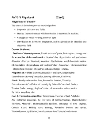 47
PHY311 Physics-II (C.hr3)
Objectives of Course:
The course is intende to provide knowledge about
 Properties of Matter and fluids
 Heat & Thermodynamics with introduction to heat transfer machine.
 Concepts of optics covering theory of light.
 Introduction to electricity, magnetism, and its application in Electrical and
electronic field.
Course Outlines;
. first law of thermodynamics, kinetic theory of gases, heat engines, entropy and
the second law of thermodynamics, Newton‘s law of gravitation and applications
-Potential - Energy - Continuity equation - Oscillations - simple harmonic motion.
Electrostatics: Electric charge and Coulomb‗s law - Gauss law - Electrostatic field
- Electrostatic potential - Dielectrics and capacitances - Energy.
Properties of Matter: Elasticity; modulus of Elasticity, Experimental
Determination of young‘s modulus, bending of beams, Cantilever.
Fluids: Steady and turbulent flow, Bernoulli‘s theorem, Viscosity,
Determination of Coefficient of viscosity by Poiseuillie's method. Surface
Tension, Surface energy, Angle of contact, determination surface tension
By rise in a capillary tube.
Heat & Thermodynamics: Heat, Temperature, Theories of heat, Adiabatic
And isothermal processes, the four laws of thermodynamics, Thermodynamic
functions, Maxwell‘s Thermodynamic relations. Efficiency of Heat Engines,
Carnot‘s Cycle, Stirling cycle, Entropy, Reversible Process and cycles,
Thermodynamic equilibrium, Introduction to Heat Transfer Mechanisms.
 
