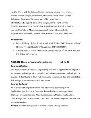 48
Optics: Waves and Oscillations, Simple Harmonic Motion, types of wave
Motion, theories of light, Interference, Diffraction, Polarization, Double
Refraction, Dispersion, Types and uses of Deviation Lasers.
Electricity and Magnetism: Electric charges, Electric field, Electric
Potential, Coulomb‘s law, Gauss‘s law, Capacitors and dielectrics, Electric
Current, Ohm‘s Law, Magnetic properties of matter, Magnetic field,
Magnetic force on current, Ampere‘s law, Faraday‘s law, and Lenz‘s law.
References:
 David Halliday, Rpbert Resnick and Jearl Walker, WIE Fundamentals of
Physics, 7th
ed.2005, John Wiley & Sons, ISBN:0471465097
 Arthur Beiser, ―Schaum‘s Outline of Applied Physics, 4th
ed. 2004, McGraw
Hill, ISBN: 0071426116.
CSC 312 Basic of computer sciences (C.hr 3)
Course objective:
This module leads Biomedical Engineering students to appreciate the Impact of
information technology & exploration of telecommunication technologies in
medicine & healthcare. It deals with biomedical information, data and knowledge,
their storage & retrieval of medical information.
Course Outlines:
An overview of Computer Sciences and Information Technology with
Applications Introduction to Computer System hardware and organization.
The Study of Algorithms and Algorithmic machines, Machine Architecture,
Data Storage and Manipulation, The CPU, the stored program concepts and
program execution.
Number Systems: Introduction to number systems. Binary numbers,
 
