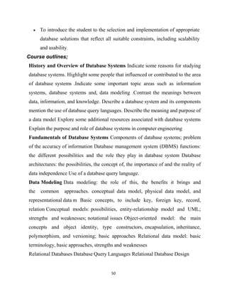 50
 To introduce the student to the selection and implementation of appropriate
database solutions that reflect all suitable constraints, including scalability
and usability.
Course outlines;
History and Overview of Database Systems Indicate some reasons for studying
database systems. Highlight some people that influenced or contributed to the area
of database systems .Indicate some important topic areas such as information
systems, database systems and, data modeling .Contrast the meanings between
data, information, and knowledge. Describe a database system and its components
mention the use of database query languages. Describe the meaning and purpose of
a data model Explore some additional resources associated with database systems
Explain the purpose and role of database systems in computer engineering
Fundamentals of Database Systems Components of database systems; problem
of the accuracy of information Database management system (DBMS) functions:
the different possibilities and the role they play in database system Database
architectures: the possibilities, the concept of, the importance of and the reality of
data independence Use of a database query language.
Data Modeling Data modeling: the role of this, the benefits it brings and
the common approaches. conceptual data model, physical data model, and
representational data m Basic concepts, to include key, foreign key, record,
relation Conceptual models: possibilities, entity-relationship model and UML;
strengths and weaknesses; notational issues Object-oriented model: the main
concepts and object identity, type constructors, encapsulation, inheritance,
polymorphism, and versioning; basic approaches Relational data model: basic
terminology, basic approaches, strengths and weaknesses
Relational Databases Database Query Languages Relational Database Design
 