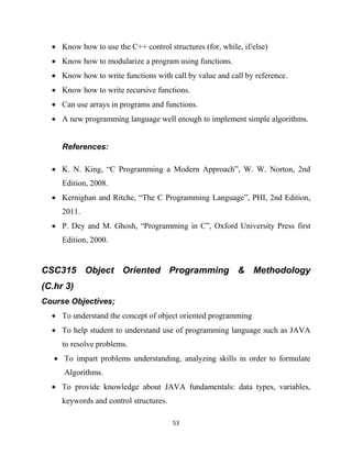 53
 Know how to use the C++ control structures (for, while, if/else)
 Know how to modularize a program using functions.
 Know how to write functions with call by value and call by reference.
 Know how to write recursive functions.
 Can use arrays in programs and functions.
 A new programming language well enough to implement simple algorithms.
References:
 K. N. King, ―C Programming a Modern Approach‖, W. W. Norton, 2nd
Edition, 2008.
 Kernighan and Ritche, ―The C Programming Language‖, PHI, 2nd Edition,
2011.
 P. Dey and M. Ghosh, ―Programming in C‖, Oxford University Press first
Edition, 2000.
CSC315 Object Oriented Programming & Methodology
(C.hr 3)
Course Objectives;
 To understand the concept of object oriented programming
 To help student to understand use of programming language such as JAVA
to resolve problems.
 To impart problems understanding, analyzing skills in order to formulate
Algorithms.
 To provide knowledge about JAVA fundamentals: data types, variables,
keywords and control structures.
 