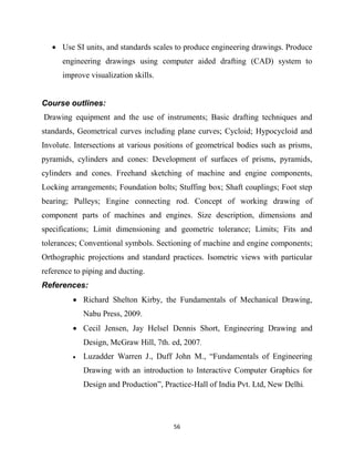 56
 Use SI units, and standards scales to produce engineering drawings. Produce
engineering drawings using computer aided drafting (CAD) system to
improve visualization skills.
Course outlines:
Drawing equipment and the use of instruments; Basic drafting techniques and
standards, Geometrical curves including plane curves; Cycloid; Hypocycloid and
Involute. Intersections at various positions of geometrical bodies such as prisms,
pyramids, cylinders and cones: Development of surfaces of prisms, pyramids,
cylinders and cones. Freehand sketching of machine and engine components,
Locking arrangements; Foundation bolts; Stuffing box; Shaft couplings; Foot step
bearing; Pulleys; Engine connecting rod. Concept of working drawing of
component parts of machines and engines. Size description, dimensions and
specifications; Limit dimensioning and geometric tolerance; Limits; Fits and
tolerances; Conventional symbols. Sectioning of machine and engine components;
Orthographic projections and standard practices. Isometric views with particular
reference to piping and ducting.
References:
 Richard Shelton Kirby, the Fundamentals of Mechanical Drawing,
Nabu Press, 2009.
 Cecil Jensen, Jay Helsel Dennis Short, Engineering Drawing and
Design, McGraw Hill, 7th. ed, 2007.
 Luzadder Warren J., Duff John M., ―Fundamentals of Engineering
Drawing with an introduction to Interactive Computer Graphics for
Design and Production‖, Practice-Hall of India Pvt. Ltd, New Delhi.
 