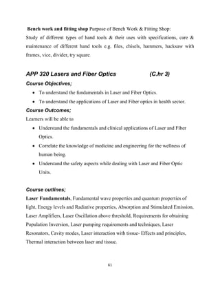 61
Bench work and fitting shop Purpose of Bench Work & Fitting Shop:
Study of different types of hand tools & their uses with specifications, care &
maintenance of different hand tools e.g. files, chisels, hammers, hacksaw with
frames, vice, divider, try square.
APP 320 Lasers and Fiber Optics (C.hr 3)
Course Objectives;
 To understand the fundamentals in Laser and Fiber Optics.
 To understand the applications of Laser and Fiber optics in health sector.
Course Outcomes;
Learners will be able to
 Understand the fundamentals and clinical applications of Laser and Fiber
Optics.
 Correlate the knowledge of medicine and engineering for the wellness of
human being.
 Understand the safety aspects while dealing with Laser and Fiber Optic
Units.
Course outlines;
Laser Fundamentals, Fundamental wave properties and quantum properties of
light, Energy levels and Radiative properties, Absorption and Stimulated Emission,
Laser Amplifiers, Laser Oscillation above threshold, Requirements for obtaining
Population Inversion, Laser pumping requirements and techniques, Laser
Resonators, Cavity modes, Laser interaction with tissue- Effects and principles,
Thermal interaction between laser and tissue.
 