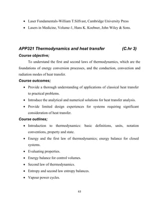 63
 Laser Fundamentals-William T.Silfvast, Cambridge University Press
 Lasers in Medicine, Volume-1, Hans K. Koebner, John Wiley & Sons.
APP321 Thermodynamics and heat transfer (C.hr 3)
Course objective;
To understand the first and second laws of thermodynamics, which are the
foundations of energy conversion processes, and the conduction, convection and
radiation modes of heat transfer.
Course outcomes;
 Provide a thorough understanding of applications of classical heat transfer
to practical problems.
 Introduce the analytical and numerical solutions for heat transfer analysis.
 Provide limited design experiences for systems requiring significant
consideration of heat transfer.
Course outlines;
 Introduction to thermodynamics: basic definitions, units, notation
conventions, property and state.
 Energy and the first law of thermodynamics; energy balance for closed
systems.
 Evaluating properties.
 Energy balance for control volumes.
 Second law of thermodynamics.
 Entropy and second law entropy balances.
 Vapour power cycles.
 