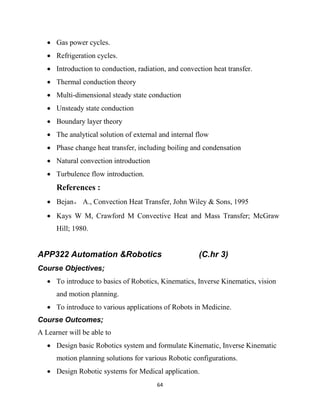 64
 Gas power cycles.
 Refrigeration cycles.
 Introduction to conduction, radiation, and convection heat transfer.
 Thermal conduction theory
 Multi-dimensional steady state conduction
 Unsteady state conduction
 Boundary layer theory
 The analytical solution of external and internal flow
 Phase change heat transfer, including boiling and condensation
 Natural convection introduction
 Turbulence flow introduction.
References :
 Bejan， A., Convection Heat Transfer, John Wiley & Sons, 1995
 Kays W M, Crawford M Convective Heat and Mass Transfer; McGraw
Hill; 1980.
APP322 Automation &Robotics (C.hr 3)
Course Objectives;
 To introduce to basics of Robotics, Kinematics, Inverse Kinematics, vision
and motion planning.
 To introduce to various applications of Robots in Medicine.
Course Outcomes;
A Learner will be able to
 Design basic Robotics system and formulate Kinematic, Inverse Kinematic
motion planning solutions for various Robotic configurations.
 Design Robotic systems for Medical application.
 