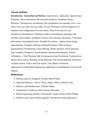 65
Course outlines;
Introduction Automation and Robots, Classification, Application, Specification,
Notations , Direct Kinematics Dot and cross products, Coordinate frames,
Rotations, Homogeneous coordinates Link coordination arm equation, (Five- axis
robot, Four-axis robot, Six-axis robot , Inverse Kinematics General properties of
solutions tool configuration Five axis robots, Three-Four axis, Six axis
robot(Inverse Kinematics). Workspace analysis and trajectory planning work
envelope and examples, workspace fixtures, Pick and place operations, Continuous
path motion, Interpolated motion, Straight-line motion. , Robot Vision Image
representation, Template matching, Polyhedral objects, Shane analysis,
Segmentation (Thresholding, region labeling, Shrink operators, Swell operators,
Euler numbers, Perspective transformation, structured illumination, Camera
calibration). , Task Planning Task level programming, Uncertainty, Configuration,
Space, Gross motion, Planning, Grasp Planning, Fine-motion planning, Simulation
of planar motion, Source and Goal scenes, Task Planner simulation.
Applications in Biomedical Engineering Application in rehabilitation, Clinical and
Surgery.
References:
 Robotics and AI, Staughard, Prentice Hall Of India.
 Industrial Robotics - Grover, Wiess, Nagel, Oderey, McGraw Hill.
 Robotics and Mechatronics. Walfram Stdder,
 Introduction to Robotics, Niku, Pearson Education.
 Robot Engineering, Klafter, Chmielewski, Negin, Prentice Hall Of India.
 Robotics and Control, Mittal, Nagrath, Tata McGraw Hill publications
 