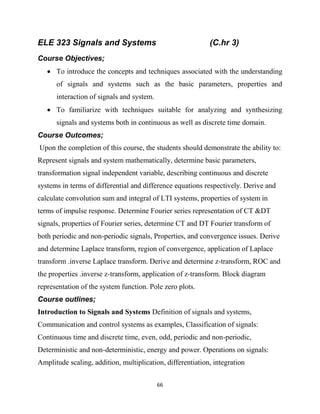 66
ELE 323 Signals and Systems (C.hr 3)
Course Objectives;
 To introduce the concepts and techniques associated with the understanding
of signals and systems such as the basic parameters, properties and
interaction of signals and system.
 To familiarize with techniques suitable for analyzing and synthesizing
signals and systems both in continuous as well as discrete time domain.
Course Outcomes;
Upon the completion of this course, the students should demonstrate the ability to:
Represent signals and system mathematically, determine basic parameters,
transformation signal independent variable, describing continuous and discrete
systems in terms of differential and difference equations respectively. Derive and
calculate convolution sum and integral of LTI systems, properties of system in
terms of impulse response. Determine Fourier series representation of CT &DT
signals, properties of Fourier series, determine CT and DT Fourier transform of
both periodic and non-periodic signals, Properties, and convergence issues. Derive
and determine Laplace transform, region of convergence, application of Laplace
transform .inverse Laplace transform. Derive and determine z-transform, ROC and
the properties .inverse z-transform, application of z-transform. Block diagram
representation of the system function. Pole zero plots.
Course outlines;
Introduction to Signals and Systems Definition of signals and systems,
Communication and control systems as examples, Classification of signals:
Continuous time and discrete time, even, odd, periodic and non-periodic,
Deterministic and non-deterministic, energy and power. Operations on signals:
Amplitude scaling, addition, multiplication, differentiation, integration
 