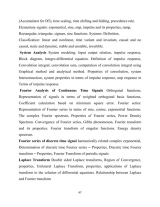 67
(Accumulator for DT), time scaling, time shifting and folding, precedence rule.
Elementary signals: exponential, sine, step, impulse and its properties, ramp,
Rectangular, triangular, signum, sinc functions. Systems: Definition,
Classification: linear and nonlinear, time variant and invariant, causal and no
causal, static and dynamic, stable and unstable, invertible.
System Analysis System modeling: Input output relation, impulse response,
Block diagram, integro-differential equation. Definition of impulse response,
Convolution integral, convolution sum, computation of convolution integral using
Graphical method and analytical method. Properties of convolution, system
Interconnection, system properties in terms of impulse response, step response in
Terms of impulse response.
Fourier Analysis of Continuous Time Signals Orthogonal functions,
Representation of signals in terms of weighted orthogonal basis functions,
Coefficient calculation based on minimum square error. Fourier series:
Representation of Fourier series in terms of sine, cosine, exponential functions.
The complex Fourier spectrum, Properties of Fourier series, Power Density
Spectrum. Convergence of Fourier series, Gibbs phenomenon, Fourier transform
and its properties. Fourier transform of singular functions. Energy density
spectrum.
Fourier series of discrete time signal harmonically related complex exponential,
Determination of discrete time Fourier series – Properties, Discrete time Fourier
transform – Properties, Fourier Transform of periodic signals
Laplace Transform Double sided Laplace transforms, Region of Convergence,
properties, Unilateral Laplace Transform, properties, applications of Laplace
transform to the solution of differential equations. Relationship between Laplace
and Fourier transform
 
