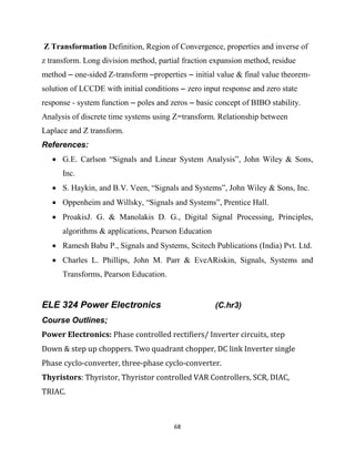 68
Z Transformation Definition, Region of Convergence, properties and inverse of
z transform. Long division method, partial fraction expansion method, residue
method – one-sided Z-transform –properties – initial value & final value theorem-
solution of LCCDE with initial conditions – zero input response and zero state
response - system function – poles and zeros – basic concept of BIBO stability.
Analysis of discrete time systems using Z−transform. Relationship between
Laplace and Z transform.
References:
 G.E. Carlson ―Signals and Linear System Analysis‖, John Wiley & Sons,
Inc.
 S. Haykin, and B.V. Veen, ―Signals and Systems‖, John Wiley & Sons, Inc.
 Oppenheim and Willsky, ―Signals and Systems‖, Prentice Hall.
 ProakisJ. G. & Manolakis D. G., Digital Signal Processing, Principles,
algorithms & applications, Pearson Education
 Ramesh Babu P., Signals and Systems, Scitech Publications (India) Pvt. Ltd.
 Charles L. Phillips, John M. Parr & EveARiskin, Signals, Systems and
Transforms, Pearson Education.
ELE 324 Power Electronics (C.hr3)
Course Outlines;
Power Electronics: Phase controlled rectifiers/ Inverter circuits, step
Down & step up choppers. Two quadrant chopper, DC link Inverter single
Phase cyclo-converter, three-phase cyclo-converter.
Thyristors: Thyristor, Thyristor controlled VAR Controllers, SCR, DIAC,
TRIAC.
 