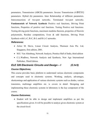 71
parameters, Transmission (ABCD) parameters. Inverse Transmission (A‘B‘C‘D‘)
parameters. Hybrid (h) parameters. Inter Relationship of different parameters.
Interconnections of two-port networks. Terminated two-port networks.
Fundamentals of Network Synthesis Positive real functions, Driving Point
functions, Properties of positive real functions. Testing Positive real functions.
Testing driving point functions, maximum modulus theorem, properties of Hurwitz
polynomials, Residue computations, Even & odd functions, Driving Point
Synthesis with L-C, R-C, R-L and R-L-C networks.
References:
 Artice M. Davis, Linear Circuit Analysis, Thomson Asia Pte. Ltd,
Singapore, first edition, 2001.
 M.E. Van Altenburg, Network Analysis, Prentice Hall of India, third edition
 C.L.Wadhwa, Network Analysis and Synthesis, New Age International
Publisher, Third Edition.
ELE 326 Electronic Circuits and Design – I (C.hr3)
Course Objectives;
This course provides basic platform to understand various electronic components
and concepts used in electronic systems. Working, analysis, advantages,
shortcomings and application of various electronic systems such as diodes, various
transistors, multistage amplifiers etc. is covere in detail. Designing and
implementing these electronic systems in laboratory is the key component of the
course.
Course Outcomes;
 Student will be able to design and implement amplifiers as per the
specifications given. It will be possible to analyze given electronic system at
the circuit level.
 