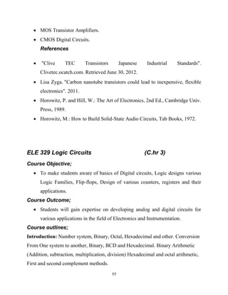 77
 MOS Transistor Amplifiers.
 CMOS Digital Circuits.
References
 "Clive TEC Transistors Japanese Industrial Standards".
Clivetec.ocatch.com. Retrieved June 30, 2012.
 Lisa Zyga. "Carbon nanotube transistors could lead to inexpensive, flexible
electronics". 2011.
 Horowitz, P. and Hill, W.: The Art of Electronics, 2nd Ed., Cambridge Univ.
Press, 1989.
 Horowitz, M.: How to Build Solid-State Audio Circuits, Tab Books, 1972.
ELE 329 Logic Circuits (C.hr 3)
Course Objective;
 To make students aware of basics of Digital circuits, Logic designs various
Logic Families, Flip-flops, Design of various counters, registers and their
applications.
Course Outcome;
 Students will gain expertise on developing analog and digital circuits for
various applications in the field of Electronics and Instrumentation.
Course outlines;
Introduction: Number system, Binary, Octal, Hexadecimal and other. Conversion
From One system to another, Binary, BCD and Hexadecimal. Binary Arithmetic
(Addition, subtraction, multiplication, division) Hexadecimal and octal arithmetic,
First and second complement methods.
 