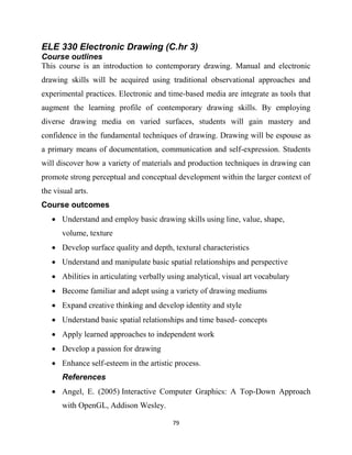 79
ELE 330 Electronic Drawing (C.hr 3)
Course outlines
This course is an introduction to contemporary drawing. Manual and electronic
drawing skills will be acquired using traditional observational approaches and
experimental practices. Electronic and time-based media are integrate as tools that
augment the learning profile of contemporary drawing skills. By employing
diverse drawing media on varied surfaces, students will gain mastery and
confidence in the fundamental techniques of drawing. Drawing will be espouse as
a primary means of documentation, communication and self-expression. Students
will discover how a variety of materials and production techniques in drawing can
promote strong perceptual and conceptual development within the larger context of
the visual arts.
Course outcomes
 Understand and employ basic drawing skills using line, value, shape,
volume, texture
 Develop surface quality and depth, textural characteristics
 Understand and manipulate basic spatial relationships and perspective
 Abilities in articulating verbally using analytical, visual art vocabulary
 Become familiar and adept using a variety of drawing mediums
 Expand creative thinking and develop identity and style
 Understand basic spatial relationships and time based- concepts
 Apply learned approaches to independent work
 Develop a passion for drawing
 Enhance self-esteem in the artistic process.
References
 Angel, E. (2005) Interactive Computer Graphics: A Top-Down Approach
with OpenGL, Addison Wesley.
 