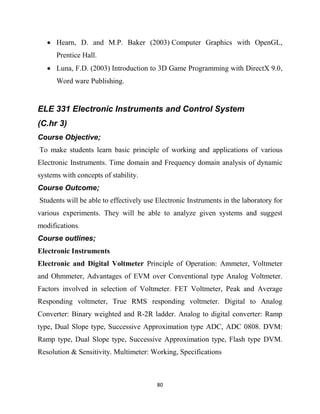 80
 Hearn, D. and M.P. Baker (2003) Computer Graphics with OpenGL,
Prentice Hall.
 Luna, F.D. (2003) Introduction to 3D Game Programming with DirectX 9.0,
Word ware Publishing.
ELE 331 Electronic Instruments and Control System
(C.hr 3)
Course Objective;
To make students learn basic principle of working and applications of various
Electronic Instruments. Time domain and Frequency domain analysis of dynamic
systems with concepts of stability.
Course Outcome;
Students will be able to effectively use Electronic Instruments in the laboratory for
various experiments. They will be able to analyze given systems and suggest
modifications.
Course outlines;
Electronic Instruments
Electronic and Digital Voltmeter Principle of Operation: Ammeter, Voltmeter
and Ohmmeter, Advantages of EVM over Conventional type Analog Voltmeter.
Factors involved in selection of Voltmeter. FET Voltmeter, Peak and Average
Responding voltmeter, True RMS responding voltmeter. Digital to Analog
Converter: Binary weighted and R-2R ladder. Analog to digital converter: Ramp
type, Dual Slope type, Successive Approximation type ADC, ADC 0808. DVM:
Ramp type, Dual Slope type, Successive Approximation type, Flash type DVM.
Resolution & Sensitivity. Multimeter: Working, Specifications
 