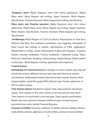 81
Frequency meter Digital frequency meter with various applications. Digital
Phase meter: Block Diagram and working. Signal Generator: Block diagram,
Specifications. Function Generator: Block diagram and working, Specifications.
Phase meter and Function generator Digital frequency meter with various
applications. Digital Phase meter: Block diagram and working. Signal Generator:
Block diagram, Specifications. Function Generator: Block diagram and working,
Specifications.
Oscilloscopes Block Diagram of C.R.O (in details). Requirements of Time base,
Delayed Time Base, Post deflection acceleration, were triggering. Description of
Panel Layout and working of controls. Specifications of CRO. Applications:
Measurement of voltage, current. Measurement of phase and frequency - Lissajous
Patterns, Intensity modulation, Velocity modulation. Component testing. Types:
Dual trace, Dual beam, Sampling, Analog Storage, Digital Storage, Digital readout
oscilloscope – Block diagram, working, applications and comparison.
Control Systems
Introduction to Control System Basic concepts of control systems, open loop and
closed loop systems, difference between open loop and closed loop systems,
classifications. Mathematical model of physical systems, transfer function, block
diagram algebra, signal flow graph (SFG), Masoin's gain formula, application of
SFG to control systems.
Time domain analysis Standard test signals: Step, ramp, parabolic and impulse
signals. Time response of first order systems to unit step and unit ramp inputs.
Time response of second order to unit step input. Time response specifications.
Steady state errors and error constants of different types of control systems
generalized error series method Transient Response.
Concepts of stability Necessary conditions of stability, Hurwitz stability criterion,
routh stability criterion, application of routh stability criterion to linear feedback
 