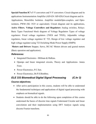 83
Special Function IC’s F-V convertors and V-F convertors: Circuit diagram and its
applications Instrumentation Amplifier (AD 624 /AD 620) Circuit diagram and its
Applications, Monolithic Isolation. Amplifier moduleOpto-couplers, and Opto-
isolators, PWM (SG 3525 or equivalent). Circuit diagram and its applications,
Active Filters, Voltage Controllers and Regulators Analog switches, Relays:
Basic Types Functional block diagram of Voltage Regulators Types of voltage
regulators: Fixed voltage regulators (78XX and 79XX), Adjustable voltage
regulators, linear voltage regulator IC 723, Design of low voltage regulator and
high voltage regulator using 723.Switching Mode Power Supply (SMPS)
Motors and Drivers Stepper, Servo, DC/AC Motors drivers and geared motors
(Basic operation and application).
References:
 Integrated Electronics –Millman & Halkias.
 Opamps and linear integrated circuits, Theory and Applications- James
Fiore.
 Power Electronics, P.C.Sen.
 Power Electronics, Dr.P.S.Bimbhra.
ELE 333 Biomedical Digital Signal Processing (C.hr 3)
Course objectives;
 After active participation in this course, students will be able to understand
the fundamental techniques and applications of digital signal processing with
emphasis on biomedical signals.
 Students should be able to do the following upon completion of this course
understand the basics of discrete time signals Understand Circular and linear
convolution and their implementation using DFT Analyze signals using
discrete Fourier transform.
 