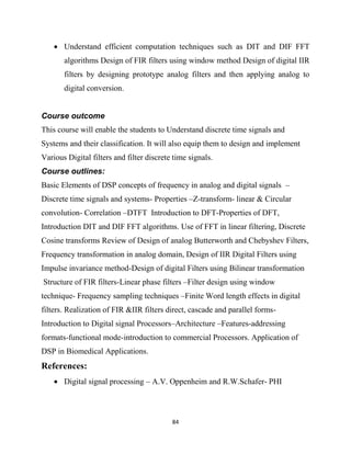 84
 Understand efficient computation techniques such as DIT and DIF FFT
algorithms Design of FIR filters using window method Design of digital IIR
filters by designing prototype analog filters and then applying analog to
digital conversion.
Course outcome
This course will enable the students to Understand discrete time signals and
Systems and their classification. It will also equip them to design and implement
Various Digital filters and filter discrete time signals.
Course outlines:
Basic Elements of DSP concepts of frequency in analog and digital signals –
Discrete time signals and systems- Properties –Z-transform- linear & Circular
convolution- Correlation –DTFT Introduction to DFT-Properties of DFT,
Introduction DIT and DIF FFT algorithms. Use of FFT in linear filtering, Discrete
Cosine transforms Review of Design of analog Butterworth and Chebyshev Filters,
Frequency transformation in analog domain, Design of IIR Digital Filters using
Impulse invariance method-Design of digital Filters using Bilinear transformation
Structure of FIR filters-Linear phase filters –Filter design using window
technique- Frequency sampling techniques –Finite Word length effects in digital
filters. Realization of FIR &IIR filters direct, cascade and parallel forms-
Introduction to Digital signal Processors–Architecture –Features-addressing
formats-functional mode-introduction to commercial Processors. Application of
DSP in Biomedical Applications.
References:
 Digital signal processing – A.V. Oppenheim and R.W.Schafer- PHI
 