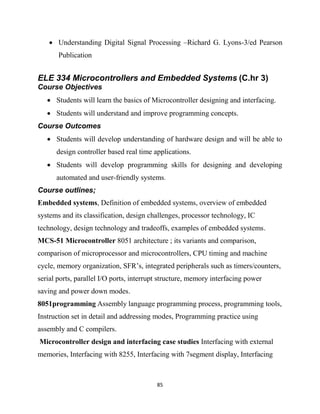 85
 Understanding Digital Signal Processing –Richard G. Lyons-3/ed Pearson
Publication
ELE 334 Microcontrollers and Embedded Systems (C.hr 3)
Course Objectives
 Students will learn the basics of Microcontroller designing and interfacing.
 Students will understand and improve programming concepts.
Course Outcomes
 Students will develop understanding of hardware design and will be able to
design controller based real time applications.
 Students will develop programming skills for designing and developing
automated and user-friendly systems.
Course outlines;
Embedded systems, Definition of embedded systems, overview of embedded
systems and its classification, design challenges, processor technology, IC
technology, design technology and tradeoffs, examples of embedded systems.
MCS-51 Microcontroller 8051 architecture ; its variants and comparison,
comparison of microprocessor and microcontrollers, CPU timing and machine
cycle, memory organization, SFR‘s, integrated peripherals such as timers/counters,
serial ports, parallel I/O ports, interrupt structure, memory interfacing power
saving and power down modes.
8051programming Assembly language programming process, programming tools,
Instruction set in detail and addressing modes, Programming practice using
assembly and C compilers.
Microcontroller design and interfacing case studies Interfacing with external
memories, Interfacing with 8255, Interfacing with 7segment display, Interfacing
 