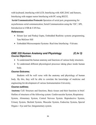 86
with keyboard, interfacing with LCD, Interfacing with ADC,DAC and Sensors,
Interfacing with stepper motor Interfacing with PC using RS232.
Serial Communication Protocols Operation of serial port, programming for
asynchronous serial communication, Serial Communication using the ‗I2C‘, SPI,
Introduction to USB & CAN bus.
References:
 Sriram Iyer and Pankaj Gupta, Embedded Realtime systems programming,
Tata McGraw Hill
 Embedded Microcomputer Systems- Real time Interfacing –Valvano.
EME 335 Human Anatomy and Physiology (C.hr 3)
Course Objectives;
 To understand the human anatomy and functions of various body structures.
 To understand different physiological processes taking place inside human
body.
Course Outcome;
Students will be well verse with the anatomy and physiology of human
body. By this, they will be able to correlate the knowledge of medicine and
engineering for development of various Instrumentation University.
Course outlines;
Anatomy Cell: Structure and functions, Basic tissues and their functions in brief.
Outline of structures of the following system. Cardiovascular System, Respiratory
System, Alimentary System, Central Nervous System. Reproductive System,
Urinary System, Skeletal System, Muscular System, Endocrine System, Special
Organs – Eye and Ear, Integumentary system.
 