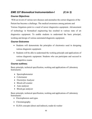 90
EME 337 Biomedical Instrumentation-I (C.hr 3)
Course Objectives
With an invent of various new diseases and anomalies the correct diagnosis of the
Patient has become a challenge. The medical awareness among patients and
Various litigations point to a need of newer diagnostics equipment. Advancement
of technology in biomedical engineering has resulted in various state of art
diagnostics equipment. To enable students to understand the basic principal,
working and design of various automated diagnostic equipment.
Course Outcomes
 Students will demonstrate the principles of electronics used in designing
various diagnostic equipment.
 Students will be able to understand the working principle and applications of
various diagnostic equipment. Students who can participate and succeed in
competitive exams
Course outlines;
Basic principle, technical specification, working and applications of Laboratory
Instruments:
 Spectrophotometer
 Colorimeter
 Electrolyte Analyzer
 Blood cell counter
 Auto-analyzer
 Blood gas analyzer
Basic principle, technical specification, working and applications of Laboratory
Instruments:
 Electrophoresis and types
 Chromatography
 ELISA concepts (direct and indirect), reader & washer
 