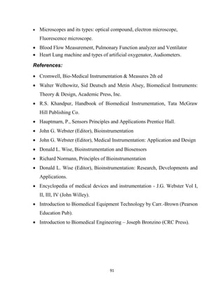 91
 Microscopes and its types: optical compound, electron microscope,
Fluorescence microscope.
 Blood Flow Measurement, Pulmonary Function analyzer and Ventilator
 Heart Lung machine and types of artificial oxygenator, Audiometers.
References:
 Cromwell, Bio-Medical Instrumentation & Measures 2th ed
 Walter Welhowitz, Sid Deutsch and Metin Alsey, Biomedical Instruments:
Theory & Design, Academic Press, Inc.
 R.S. Khandpur, Handbook of Biomedical Instrumentation, Tata McGraw
Hill Publishing Co.
 Hauptmarn, P., Sensors Principles and Applications Prentice Hall.
 John G. Webster (Editor), Bioinstrumentation
 John G. Webster (Editor), Medical Instrumentation: Application and Design
 Donald L. Wise, Bioinstrumentation and Biosensors
 Richard Normann, Principles of Bioinstrumentation
 Donald L. Wise (Editor), Bioinstrumentation: Research, Developments and
Applications.
 Encyclopedia of medical devices and instrumentation - J.G. Webster Vol I,
II, III, IV (John Willey).
 Introduction to Biomedical Equipment Technology by Carr.-Brown (Pearson
Education Pub).
 Introduction to Biomedical Engineering – Joseph Bronzino (CRC Press).
 