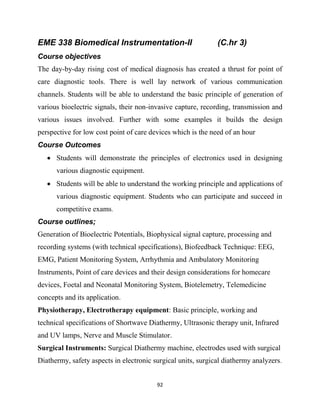 92
EME 338 Biomedical Instrumentation-II (C.hr 3)
Course objectives
The day-by-day rising cost of medical diagnosis has created a thrust for point of
care diagnostic tools. There is well lay network of various communication
channels. Students will be able to understand the basic principle of generation of
various bioelectric signals, their non-invasive capture, recording, transmission and
various issues involved. Further with some examples it builds the design
perspective for low cost point of care devices which is the need of an hour
Course Outcomes
 Students will demonstrate the principles of electronics used in designing
various diagnostic equipment.
 Students will be able to understand the working principle and applications of
various diagnostic equipment. Students who can participate and succeed in
competitive exams.
Course outlines;
Generation of Bioelectric Potentials, Biophysical signal capture, processing and
recording systems (with technical specifications), Biofeedback Technique: EEG,
EMG, Patient Monitoring System, Arrhythmia and Ambulatory Monitoring
Instruments, Point of care devices and their design considerations for homecare
devices, Foetal and Neonatal Monitoring System, Biotelemetry, Telemedicine
concepts and its application.
Physiotherapy, Electrotherapy equipment: Basic principle, working and
technical specifications of Shortwave Diathermy, Ultrasonic therapy unit, Infrared
and UV lamps, Nerve and Muscle Stimulator.
Surgical Instruments: Surgical Diathermy machine, electrodes used with surgical
Diathermy, safety aspects in electronic surgical units, surgical diathermy analyzers.
 