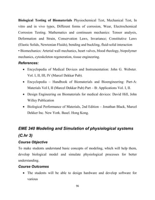 96
Biological Testing of Biomaterials Physiochemical Test, Mechanical Test, In
vitro and in vivo types, Different forms of corrosion, Wear, Electrochemical
Corrosion Testing. Mathematics and continuum mechanics: Tensor analysis,
Deformation and Strain, Conservation Laws, Invariance; Constitutive Laws
(Elastic Solids, Newtonian Fluids), bending and buckling, fluid-solid interaction
• Biomechanics: Arterial wall mechanics, heart valves, blood rheology, biopolymer
mechanics, cytoskeleton regeneration, tissue engineering.
References:
 Encyclopedia of Medical Devices and Instrumentation: John G. Webster.
Vol. I, II, III, IV (Marcel Dekkar Pub).
 Encyclopedia – Handbook of Biomaterials and Bioengineering: Part-A:
Materials Vol I, II (Marcel Dekkar Pub) Part – B: Applications Vol. I, II.
 Design Engineering on Biomaterials for medical devices: David Hill, John
Willey Publication
 Biological Performance of Materials, 2nd Edition – Jonathan Black, Marcel
Dekker Inc. New York. Basel. Hong Kong.
EME 340 Modeling and Simulation of physiological systems
(C.hr 3)
Course Objective
To make students understand basic concepts of modeling, which will help them,
develop biological model and simulate physiological processes for better
understanding.
Course Outcomes
 The students will be able to design hardware and develop software for
various
 