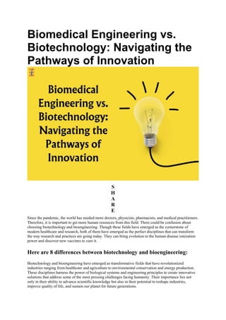Biomedical Engineering vs.
Biotechnology: Navigating the
Pathways of Innovation
S
H
A
R
E
Since the pandemic, the world has needed more doctors, physicists, pharmacists, and medical practitioners.
Therefore, it is important to get more human resources from this field. There could be confusion about
choosing biotechnology and bioengineering. Though these fields have emerged as the cornerstone of
modern healthcare and research, both of them have emerged as the perfect disciplines that can transform
the way research and practices are going today. They can bring evolution to the human disease ionization
power and discover new vaccines to cure it.
Here are 8 differences between biotechnology and bioengineering:
Biotechnology and bioengineering have emerged as transformative fields that have revolutionized
industries ranging from healthcare and agriculture to environmental conservation and energy production.
These disciplines harness the power of biological systems and engineering principles to create innovative
solutions that address some of the most pressing challenges facing humanity. Their importance lies not
only in their ability to advance scientific knowledge but also in their potential to reshape industries,
improve quality of life, and sustain our planet for future generations.
 