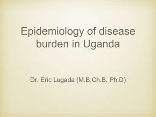 Epidemiology of disease
burden in Uganda
Dr. Eric Lugada (M.B.Ch.B, Ph.D)
 