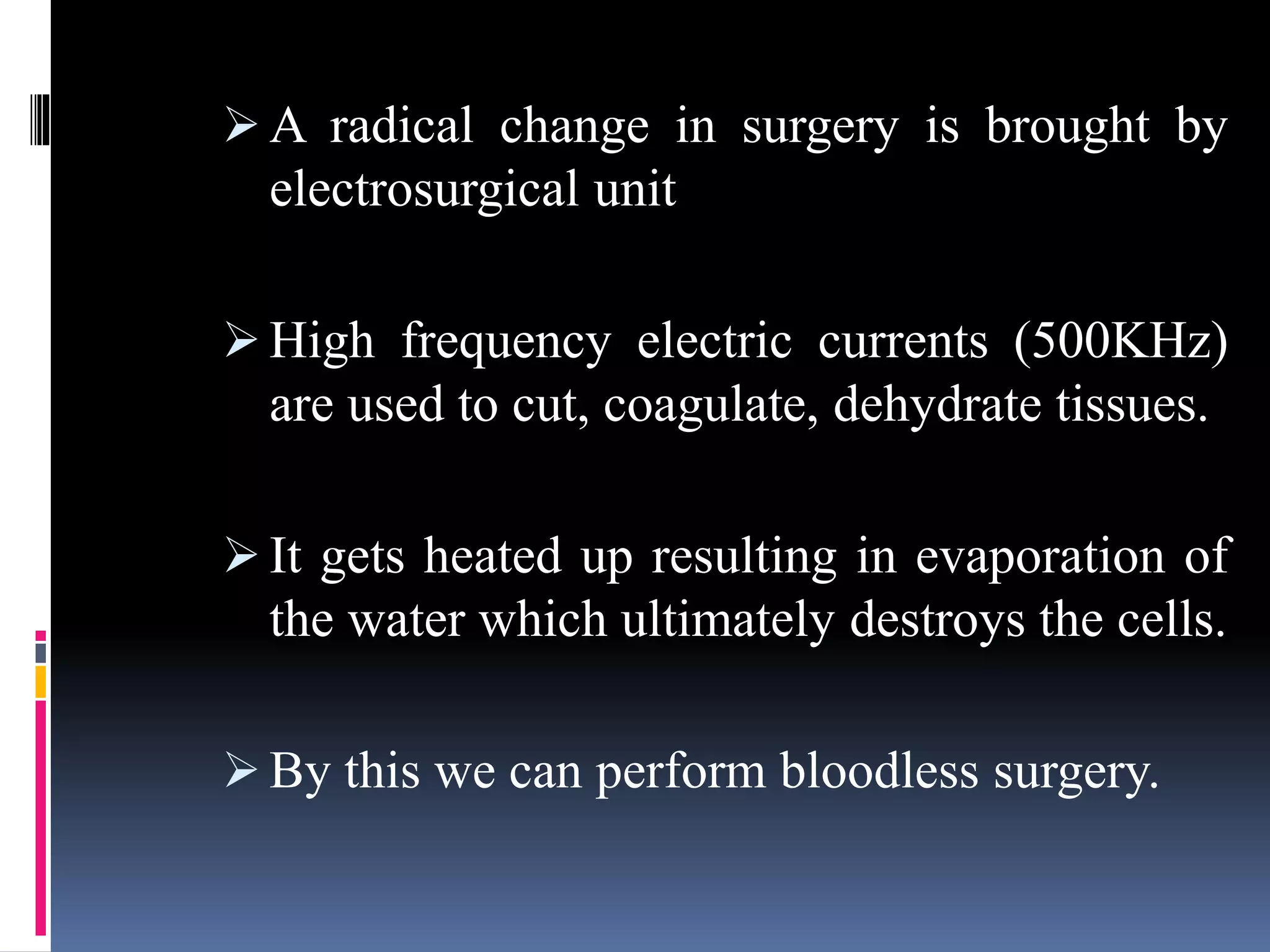  A radical change in surgery is brought by
electrosurgical unit
 High frequency electric currents (500KHz)
are used to cut, coagulate, dehydrate tissues.
 It gets heated up resulting in evaporation of
the water which ultimately destroys the cells.
 By this we can perform bloodless surgery.
 