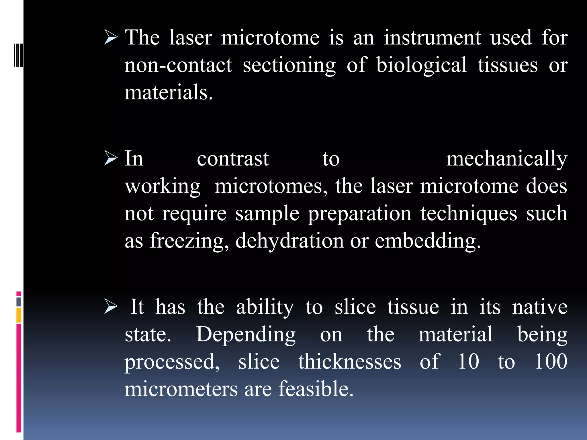  The laser microtome is an instrument used for
non-contact sectioning of biological tissues or
materials.
 In contrast to mechanically
working microtomes, the laser microtome does
not require sample preparation techniques such
as freezing, dehydration or embedding.
 It has the ability to slice tissue in its native
state. Depending on the material being
processed, slice thicknesses of 10 to 100
micrometers are feasible.
 