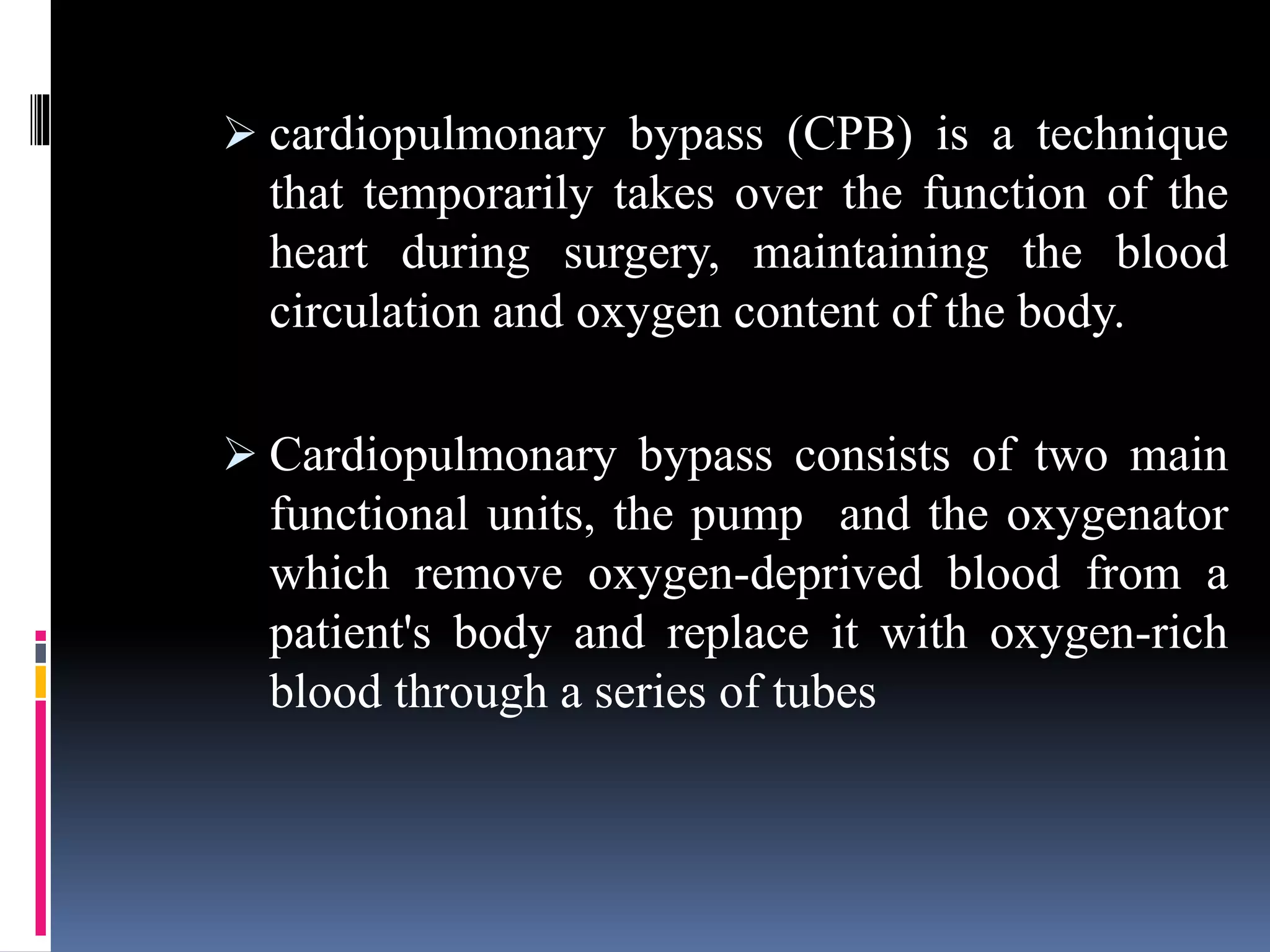  cardiopulmonary bypass (CPB) is a technique
that temporarily takes over the function of the
heart during surgery, maintaining the blood
circulation and oxygen content of the body.
 Cardiopulmonary bypass consists of two main
functional units, the pump and the oxygenator
which remove oxygen-deprived blood from a
patient's body and replace it with oxygen-rich
blood through a series of tubes
 